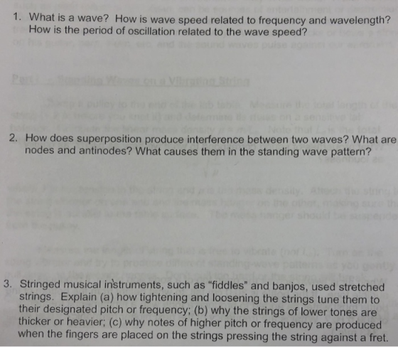 1. What is a wave? How is wave speed related to frequency and wavelength? How is the period of oscillation related to the wave speed? 2. How does superposition produce interference between two waves? What are nodes and antinodes? What causes them in the standing wave pattern? 3. Stringed musical instruments, such as fiddles and banjos, used stretched strings. Explain (a) how tightening and loosening the strings tune them to their designated pitch or frequency; (b) why the strings of lower tones are thicker or heavier; (c) why notes of higher pitch or frequency are produced when the fingers are placed on the strings pressing the string against a fret