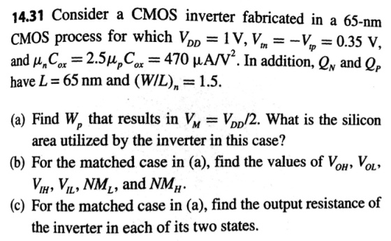 14.31 Consider a CMOS inverter fabricated in a 65-nm CMOS process for which VopV, V 0.35 v and μη C ,-2.5μ, car-470 μΑ/V2. In addition, QN and QP have L 65 nm and (WIL), = 1.5 (a) Find W, that results in DD/2. What is the silicon area utilized by the inverter in this case? (b) For the matched case in (a), find the values of Vou, Vou» Vi, Vi, NM1, and NMH IH IL (c) For the matched case in (a), find the output resistance of the inverter in each of its two states.