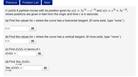 Previous Problem List Next (1 point) A particle moves with its position given by x(t) = 3e31 - e-31 and y(t) = 231 + 3e-31, w