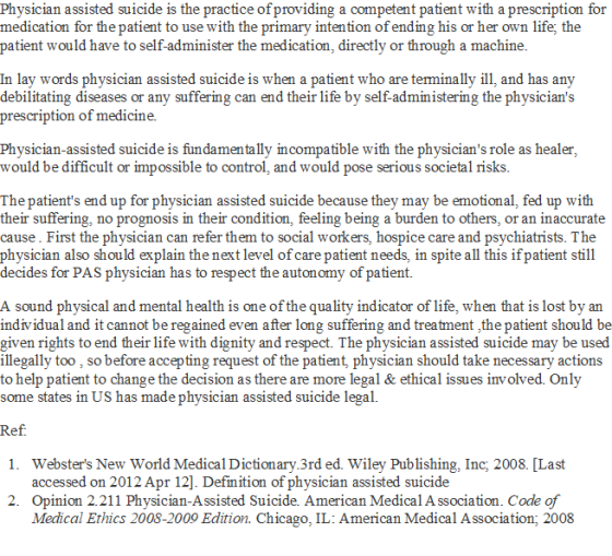 Physician assisted suicide is the practice of providing a competent patient with a prescription for medication for the patient to use with the primary intention of ending his or her own life, the patient would have to self-administer the medication, directly or through a machine In lay words physician assisted suicide is when a patient who are terminally ill, and has any debilitating diseases or any suffering can end their life by self-administering the physicians prescription of medicine. Physician-assisted suicide is fundamentally incompatible with the physicians role as healer would be difficult or impossible to control, and would pose serious societal risks The patients end up for physician assisted suicide because they may be emotional, fed up with their suffering, no prognosis in their condition, feeling being a burden to others, or an inaccurate cause. First the physician can refer them to social workers, hospice care and psychiatrists. The physician also should explain the next level of care patient needs, in spite all this ifpatient still decides for PAS physician has to respect the autonomy of patient. A sound physical and mental health is one of the quality indicator of life, when that is lost by an individual and it cannot be regained even after long suffering and treatment ,the patient should be given rights to end their life with dignity and respect. The physician assisted suicide may be used illegally too , so before accepting request of the patient, physician should take necessary actions to help patient to change the decision as there are more legal & ethical issues involved. Only some states in US has made physician assisted suicide legal. Websters New World Medical Dictionry.3rd ed. Wiley Publishing, Inc; 2008. [Last accessed on 2012 Apr 12]. Definition of physician assisted suicide 1. 2. Opinion 2.211 Physician-Assisted Suicide. American Medical A ssociation. Code of Medical Ethics 2008-2009 Edition. Chicago, IL: American Medical Association; 2008