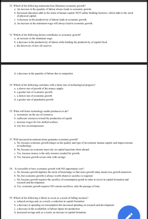 52. Which of the following statements best illastrates economic growh? a. An increase in the quantity of abour always leads to cconomic growth. b. Increased education adds to the stock of human capital, NOT unlike building factories, which adds to the stock of physical capital c. A decrease in the peoductivity of labour leads to economic growth d. An increase in the minimam wage will always lead to economic growth 53. Which of the following factors contributes to economic growth? a. an increase in the miณmum wage b. a decrease in the productivity of labour while holding the productiviay of capital fixed c. the discovery of new oil reserves i quantity of abour due to 54. Which of the following correlates with a faster rate of technological progress? a. a slower rate of growth of the money supply b. a greater rate of economic growth c. a slower rate of economic growth d. a greater rate of popualation growth 55. What will better technology enable producers to do? a. cconomize on the use of resources b. reallocate resources toward the production of capital c. increase wages for low skilled workers d. rely less on entrepreneurs 57. Will increased investment alone guaranice econoemic growth? a. No, because economic growth hinges on the ญuality and type of investment, human capital, and improvements in technology b. No, because an economy must rdly on capital injactions from abroad c. Yes, because moncy is the only resource neoded for growth d. Yes, bcause growth occurs only with savings 58. Is it possible to have economic growth with NO opportunity cost? a. No, because growth dapletes the stock of knowledge so that more growth today means less growth tomorrow b. No, but economic growth is always worth whatever sacrifice is required. c. No, because growth requires the sacrifice of consampion goods in order to invest in capital formation and research and development d. Yes, economic growth requires NO current sacrifices, only the passage of time 59. Which of the following is lkely to occur as a result of falling incomes? a. reduced savings and, as a result, a reduction in capital formation b. a decrease in spending on consumption but increased spending on research and development c. a decrease in the availability of labour inputs for production d. increased savings and, as a result an increase in capital formation