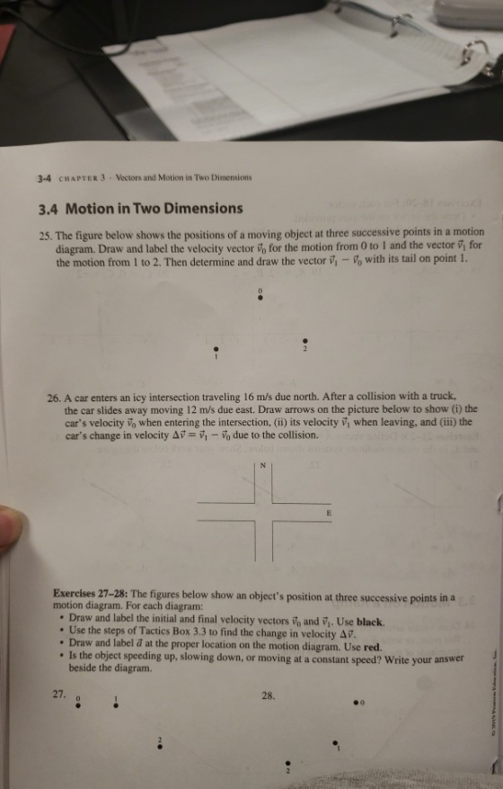 3-4 CHAPTER 3 Vectors and Motion in Two Dimensions 3.4 Motion in Two Dimensions 25. The figure below shows the positions of a moving object at three successive points in a motion diagram. Draw and label the velocity vector in for the motion from 0 to 1 and the vector for the motion from 1 to 2. Then determine and draw the vector vi-vo with its tail on point 1. 26. A car enters an icy intersection traveling 16 m/s due north. After a collision with a truck, the car slides away moving 12 m/s due east. Draw arrows on the picture below to show (i) the cars velocity vo when entering the intersection, (ii) its velocity V when leaving, and (iii) the cars change in velocity ,-Vo due to the collision. Exercises 27-28: The figures below show an objects position at three successive points in a motion diagram. For each diagram: . Draw and label the initial and final velocity vectors Vo and Vi. Use black. . Use the steps of Tactics Box 3.3 to find the change in velocity Av. Draw and label a at the proper location on the motion diagram. Use red. Is the object speeding up, slowing down, or moving at a constant speed? Write your answer beside the diagram. 27. 28.