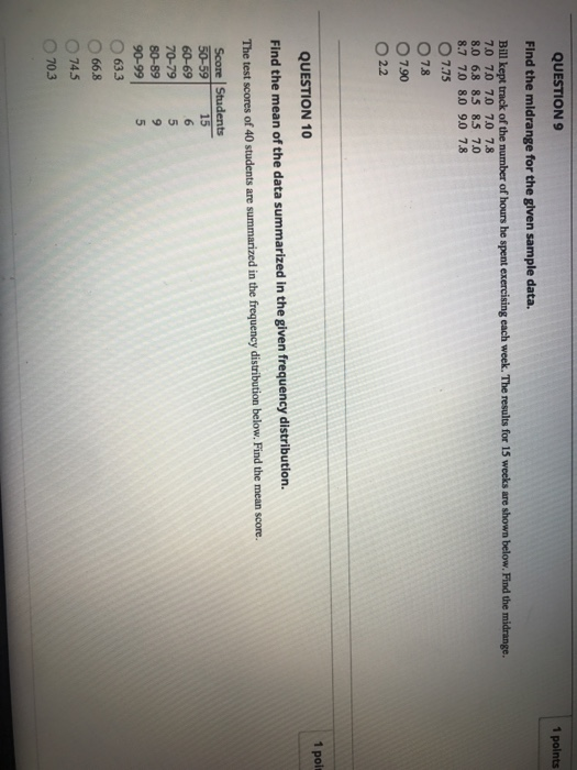 QUESTION9 1 polnts Find the mildrange for the glven sample data. Bill kept track of the number of hours he spent exercising each week. The results for 15 weeks are shown below. Find the 7.0 70 70 70 78 8.0 6.8 85 85 70 8.7 70 80 9.0 7.8 O 7.75 O 7.8 O 790 O 22 QUESTION 10 1 poi Find the mean of the data summarized in the given frequency distribution. The test scores of 40 students are summarized in the frequency distribution below. Find the mean score. 5659 -15- 70-79 80-89 9 90-99) 5 O 633 O 66.8 O 745 O 70.3