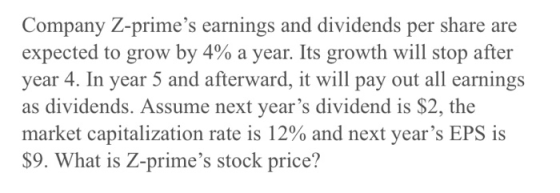 Company Z-primes earnings and dividends per share are expected to grow by 4% a year. Its growth will stop after year 4. In y