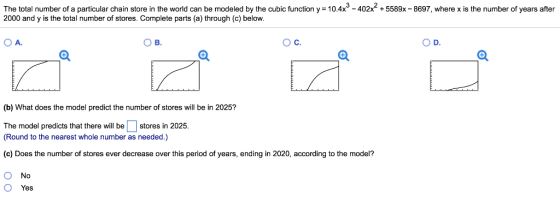 The total number of a particular chain store in the world can be modeled by the cubic function y = 104x3-402x2 + 5589x-8697, where x is the number of years after 2000 and y is the total number of stores. Complete parts (a) through (c) below. OA ??. (b) What does the model predict the number of stores will be in 2025? The model predicts that there will be stores in 2025. Round to the nearest whole number as needed.) (c) Does the number of stores ever decrease over this period of years, ending in 2020, according to the model? O No O Yes
