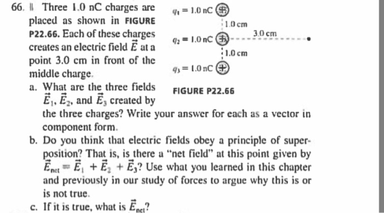 66. l Three 1.0 nC charges are -10nc placed as shown in FIGURE P22.66. Each of these charges creates an electric field E ata point 3.0 cm in front of the middle charge a. What are the three fields 1.0 cm IOnC -30cm.. 1.0 cm FIGURE P22.66 El, E2, and E, created by the three charges? Write your answer for each as a vector in component form. b. Do you think that electric fields obey a principle of super position? That is, is there a net field at this point given by Ene.-E, + E2 + E3? Use what you learned in this chapter and previously in our study of forces to argue why this is or is not true. c. If it is true, what is Enct?
