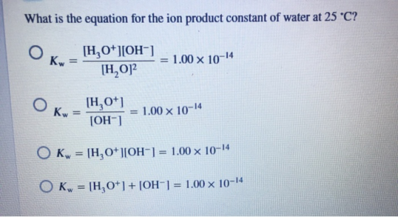 What is the equation for the ion product constant of water at 25 °C? Kw [H,0+][OH-] [H,O] = 1.00 x 10-14 Kw [H,0+1 [OH-] = 1.
