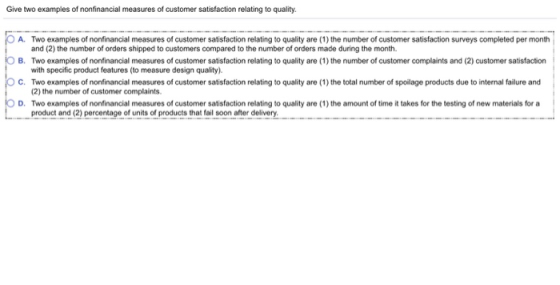 Give two examples of nonfinancial measures of customer satisfaction relating to quality 0 A Two examples of nonfinancial measures of customer satisfaction relating to quality are 1) the number of customer satisfaction surveys completed per month O B. Two examples of nonfinancial measures of customer satisfaction relating to quality are (1) the number of customer complaints and (2) customer satisfaction O C. Two examples of nonfinancial measures of customer satisfaction relating to quality are (1) the total number of spoilage products due to internal failure and O D Two examples of nonfinancial measures of customer satisfaction relating to quality are 1) the amount of time it takes for the testing of new materials for a and (2) the number of orders shipped to customers compared to the number of orders made during the month. with specific product features (to measure design quality) (2) the number of customer complaints. product and (2) percentage of units of products that fail soon after delivery.