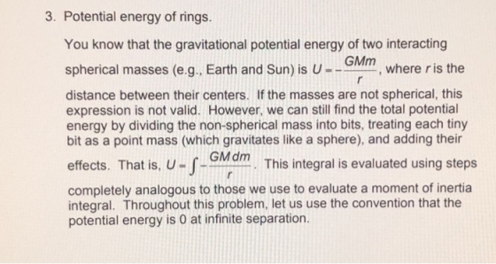3. Potential energy of rings. You know that the gravitational potential energy of two interacting spherical masses (e g. Earth and Sun) s u--GMm, where r distance between their centers. If the masses are not spherical, this expression is not valid. However, we can still find the total potential energy by dividing the non-spherical mass into bits, treating each tiny bit as a point mass (which gravitates like a sphere), and adding their effects. That is, U-J -GMdm. This integral is evaluated using steps completely analogous to those we use to evaluate a moment of inertia integral. Throughout this problem, let us use the convention that the potential energy is 0 at infinite separation.