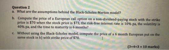 Question 2 a. What are the assumptions behind the Black-Scholes-Merton model? b. Compute the price of a European call option