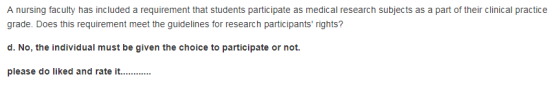 A nursing faculty has included a requirement that students participate as medical research subjects as a part of their clinical practice grade. Does this requirement meet the guidelines for research participants rights? d. No, the individual must be given the choice to participate or not. please do liked and rate i.