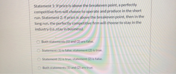 Statement 1: If price is above the breakeven point, a perfectly competitive firm will choose to operate and produce in the sh