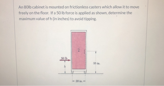 An 80lb cabinet is mounted on frictionless casters which allow it to move freely on the floor. If a 50 lb force is applied as