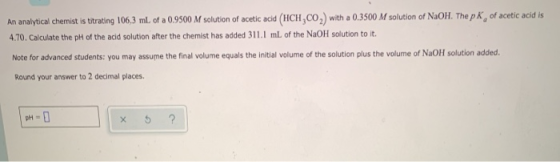 An analytical chemist is titrating 106,3 ml. of a 0.9500 M solution of acetic acid (HCH,CO,) with a 0.3500 M solution of NaOH