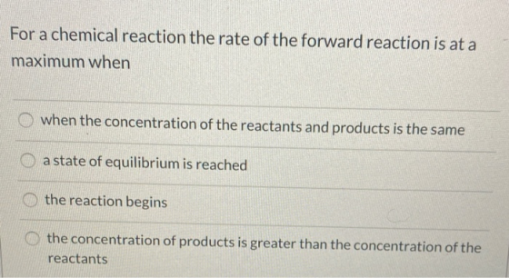 For a chemical reaction the rate of the forward reaction is at a maximum when when the concentration of the reactants and pro