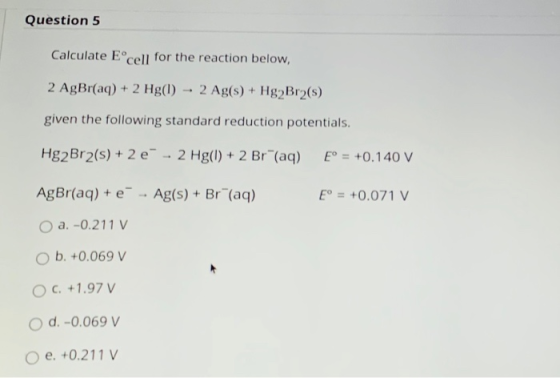Question 5 Calculate Eº cell for the reaction below, 2 AgBr(aq) + 2 Hg(1) 2 Ag(s) + Hg2Br2(5) given the following standard re
