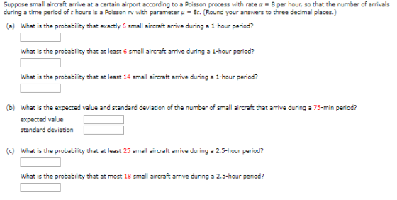 Suppose small aircraft arrive at a certain airport according to a Poisson process with rate α = 8 per hour, so that the number of arrivals during a time period of t hours is a Poisson rv with parameter μ = 8t. (Round your answers to three decimal places.) (a) What is the probability that exactly 6 small aircraft arrive during a 1-hour period? What is the probability that at least 14 small aircraft arrive during a 1-hour period? What is the expected value and standard deviation of the number of small aircraft that arrive during a 75-min period? expected value standard deviation (b) (c) What is the probability that at least 25 small aircraft arrive during a 2.5-hour period? What is the probability that at most 18 small aircraft arrive during a 2.5-hour period?
