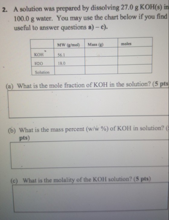 2. A solution was prepared by dissolving 27.0 g KOH(s)in 100.0 g water. You may use the chart below if you find usefiul to answer questions a) -e) MW (g/mol Mass ()moles 56.1 H20 18.0 Solution (a) What is the mole fraction of KOH in the solution? (5 pts (b) What is the mass percent (w/w %) of KOH in solution? ( pts) (e) What is the molality of the KOH solution? (5 pts)