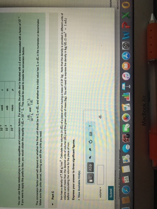 10 10 10-6 In micro You can use these relationships to create equalities and conversion factors. For example, the prefix dea is denoted with a d and is associated with a factor of 10- If you were to apply this profix to liter, you would obtain the equality 1 dL -10 L. This could be used to create two conversion factors: 1 dL 10-1 L 10-1 The conversion factor used will depend on whether the final unit should be in L or dL, and whether the initial value has L or dL in the numerator or denominator Make sure like units cancel, leaving you with the units you need Part Iron has a density of 7.86 g/cm3. Calculate the volume (in dL) of a piece of iron having a mass of 3.91 kg. Note that the density is provided in different units of volume and mass than the desired units of volume (dL) and the given units of mass (kg). You will need to express the density in kg/dL (1 em31 mL) before calculating the volume for the piece of iron Express your answer to three significant figures View Available Hint(s) volume = dL MacBook Ai