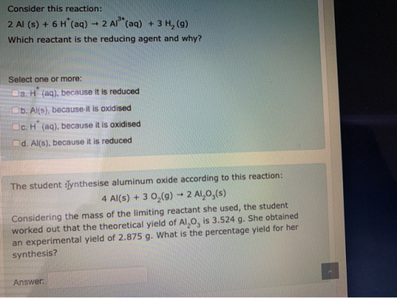 Consider this reaction: 2 AI (s) + 6 H*(aq) - 2 A1** (aq) + 3 H, (9) Which reactant is the reducing agent and why? Select one