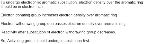 To undergo electrophilic aromatic substitution; electron density over the aromatic ring should be in electron rich. Electron donating group increases electron density over aromatic ring Electron withdrawing group decreasses electron density over aromatic ring Reactivity after substitution of electron withdrawing group decreases. So, Activating group should undergo substitution first.