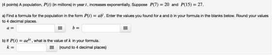 (4 points) A population, P(t) (in millions) in year t, increases exponentially. Suppose P(7) = 20 and P(15) = 27. a) Find a f