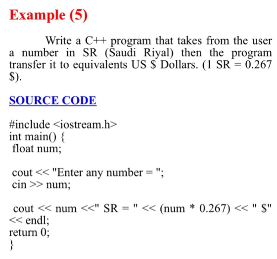 Example (5) Write a C++ program that takes from the user a number in SR (Saudi Riyal) then the program transfer it to equivalents US $ Dollars. (1 SR = 0.267 S) SOURCE CODE #include <iostream.h> int main() float num; cout << Enter any number = . cin >num; cout << num << SR- << (num * 0.267) < $ << endl return 0;