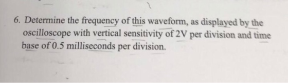 6. Determine the frequency of this waveform, as displayed by the oscilloscope with vertical sensitivity of 2V per division and time base of 0.5 milliseconds per division.