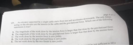 page 4 of 11 acting on the elevator are the tension in the cable and the gravitational force. wic supported by a single cable starts from rest and accelerates downwards. The only forces statements is true? by the tension force is larger than that done by the gravitational force e by the gravitational force is larger than that done by the tension force. A. The magnitude of the work done B. The magnitude of the work don C. The work done by the tension force is zero joules. D. The work done by the gravitational force is zero joules E. The net work done by the two forces is zero joules. ld he just sufficient to lift a