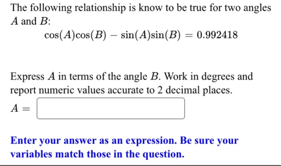 The following relationship is know to be true for two angles A and B: cos(A)cos(B) – sin(A)sin(B) = 0.992418 Express A in ter