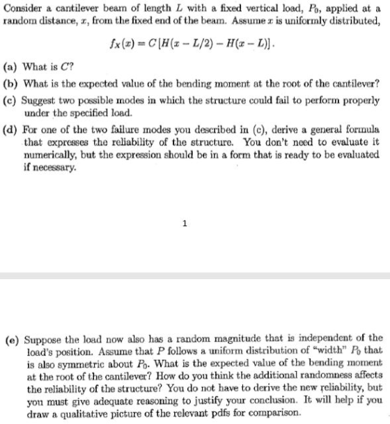 Consider a cantilever beam of length L with a fixed vertical load, Po, applied at a random distance, z, fron the fixed end of the beam. Assumeェis uniformly distributed, fx (z) = CIH (z-L/2)-H(z-L)]. (a) What is C? (b) What is the expected value of the bending moment at the root of the cantilever? (c) Suggest two possible modes in which the structure could fail to perform properly under the specified load. (d) For one of the two failure modes you described in (c), derive a general formula that expresses the reliability of the structure. You dont need to evaluate it numerically, but the expression should be in a form that is ready to be evaluated if necessary. (e) Suppose the load now also has a random magnitude that is independent of the loads position. Assume that P follows a uniform distribution of width Po that is also symmetric about Po. What is the expected value of the bending moment at the root of the cantilever? How do you think the additional randomness affects the reliability of the structure? You do not have to derive the new reliability, but you must give adequate reasoning to justify your conclusion. It will help if you draw a qualitative picture of the relevant pdfs for comparison.