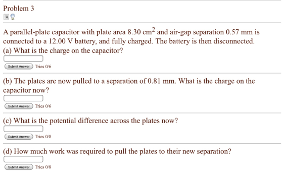 Problem3 A parallel-plate capacitor with plate area 8.30 cm2 and air-gap separation 0.57 mm is connected to a 12.00 V battery, and fully charged. The battery is then disconnected. a) What is the charge on the capacitor? Submit AnswerTries 0/6 atery and fully charged. The (b) The plates are now pulled to a separation of 0.81 mm. What is the charge on the capacitor now? Subnmit AnswerTries 0/6 (c) What is the potential difference across the plates now? Submit Answer Tries 0/8 (d) How much work was required to pull the plates to their new separation? Submit AnswerTries 0/8