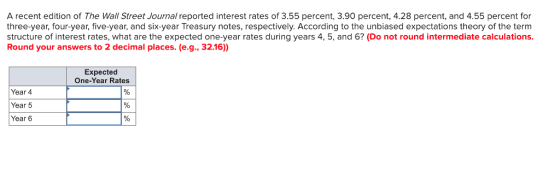 A recent edition of The Wall Street Journal reported interest rates of 3.55 percent, 3.90 percent, 4.28 percent, and 4.55 percent for three-year, four-year, five-year, and six-year Treasury notes, respectively. According to the unbiased expectations theory of the term structure of interest rates, what are the expected one-year rates during years 4, 5, and 6? (Do not round intermediate calculations Round your answers to 2 decimal places. (e.g., 32.16) Expected One-Year Rates Year 4 Year 5 Year 6