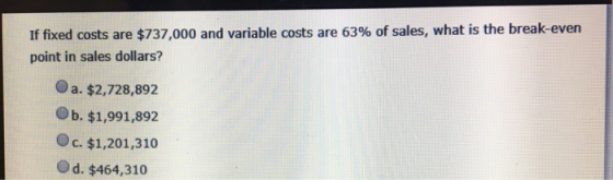 If fixed costs are $737,000 and variable costs are 63% of sales, what is the break-even point in sales dollars? a. $2,728,892