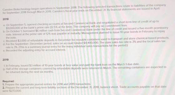 Camden Biotechnology began operations in September 2018. The following selected transactions relate to liabilities of the company for September 2018 through March 2019, Camdens fiscal year ends on December 31. Its financial statements are issued in April 2018 a. On September 5, opened checking accounts at Second Commercial Bank and negotiated a short-term line of credit of up to $9,000,000 at the banks prime rate (12.5% at the time b. On October 1, borrowed $6 The company will pay no commitment fees. million cash from Second Commercial Bank under the line of credit and issued a five-month promissory note. Interest at the prime rate of 12% was payable at matur ity Management planned to issue 10-year bonds in February to repay the note. C. Received $3,000 of refundable deposits reusable container d. For the September-December period, sales on account total nDecember for reusable containers used to transport and store chemical-based products ed $4,400,000. The state sales tax rate is 3% and the local sales tax this ls a summary lournal entry for the many individual sales trnsactions for the period) e. Recorded the adjusting entry for accrued interest 2019 f In February, issued $3 million of 10 year bonds at face value and paid the bank loan on the March 1 due date g. Half of the storage containers covered by refundable deposits were returned in March. The remaining containers are expected to be returned during the next six months Required: 1. Prepare the appropriate journal entries for 2018 and 2019 transactions. 2. Prepare the current and long-term liability sections of the December 31, 2018, balance sheet. Trade accounts payable on that date were $273,000.