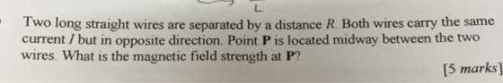 Two long straight wires are separated by a distance R. Both wires carry the same current / but in opposite direction. Point P is located midway between the two wires. What is the magnetic field strength at P? [5 marks]