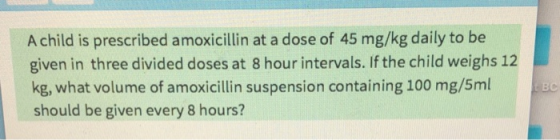 A child is prescribed amoxicillin at a dose of 45 mg/kg daily to be given in three divided doses at 8 hour intervals. If the child weighs 12 kg, what volume of amoxicillin suspension containing 100 mg/5ml should be given every 8 hours? BC