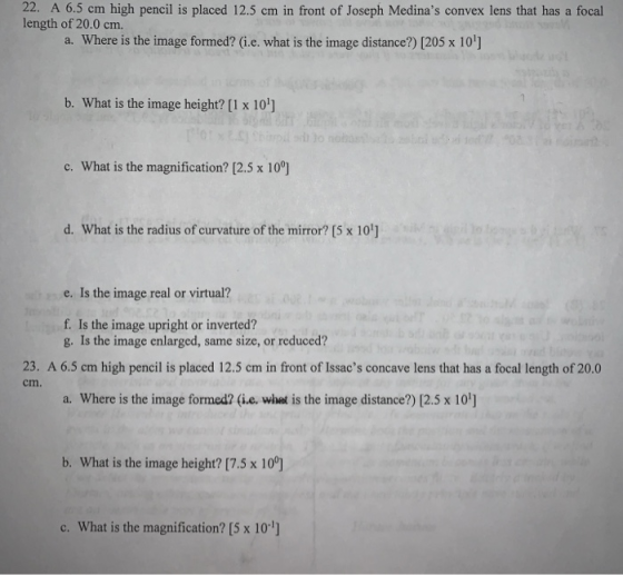 22. A 6.5 cm high pencil is placed 12.5 cm in front of Joseph Medinas convex lens that has a focal length of 20.0 cm. a. Where is the image formed? (i.e. what is the image distance?) [205 x 10] b. What is the image height? [1 x 10] c. What is the magnification? [2.5 x 10°] d. What is the radius of curvature of the mirror? [5 x 10] e. Is the image real or virtual? f. Is the image upright or inverted? g. Is the image enlarged, same size, or reduced? 23. A 6.5 cm high pencil is placed 12.5 cm in front of Issacs concave lens that has a focal length of 20.0 cm. a. Where is the image formed? (ie. whet is the image distance?) [2.5 x 10] b. What is the image height? [7.5 x 10°] c. What is the magnification? [5 x 10]