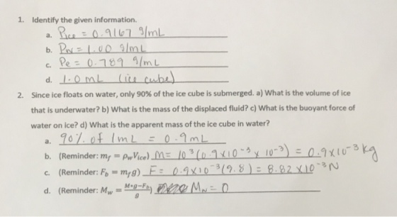 1. Identify the given information. c, Pe-0.109 g/mL Since ice floats on water, only 90% of the ice cube is submerged. a) what is the volume of ice that is underwater? b) What is the mass of the displaced fluid? c) What is the buoyant force of water on ice? d) What is the apparent mass of the ice cube in water? 2. a. Roy. of 1mL-0.9mL b. (Reminder:mr c. (Reminder: Fb=m,g)- d. (Reminder: M) M0
