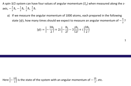A spin-3/2 system can have four values of angular momentum (Sz) when measured along the z- 2 2 If we measure the angular momentum of 1000 atoms, each prepared in the following state lp〉, how many times should we expect to measure an angular momentum of a) ? 2 Here 3 h the state of the system with an angular momentum of - etc.