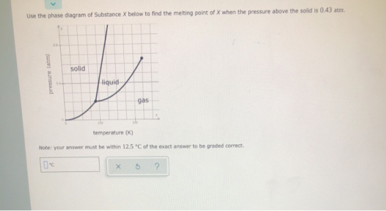 Use the phase diagram of Substance X below to find the melting point of X when the pressure above the solid is 0.43 atm. soli