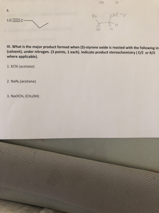 OH 4. OH H IIl. What is the major product formed when (S)-styrene oxide is reacted with the following in (solvent), under nitrogen. (3 points, 1 each). Indicate product stereochemistry (E/Z or R/S where applicable). 1. KCN (acetone) 2. NaN, (acetone) 3. NaOCH3 (CH3OH)