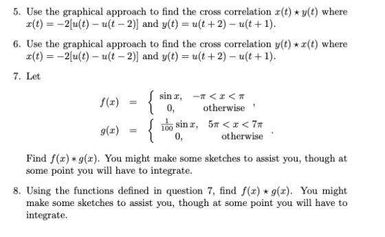 5. Use the graphical approach to find the cross correlation x(t)-y(t) where x(t) =-Zu(t) _ u(t-2)] and y(t) = u(t + 2) _ u(t + 1). 6. Use the graphical approach to find the cross correlation y(t) z(t) where x(t) =-Zu(t) _ u(t-2)] and y(t) = u(t + 2) _ u(t + 1). 7. Let sinx, -π < x < π f(x) = 0, otherwise otherwise Find f(x)*g(x). You might make some sketches to assist you, though at some point you will have to integrate. 8. Using the functions defined in question 7, find f(x) g(x). You might make some sketches to assist you, though at some point you will have to integrate