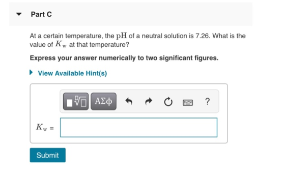 Part C At a certain temperature, the pH of a neutral solution is 7.26. What is the value of K w at that temperature? Express