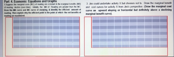 Equations and Graphs Part 4. Economic 1 Suppose the marginal costs (MC) af reading are constant& the marginal benofits (MB) 3. Jim coukd undertake actvity X but chooses not to. Draw the marginal beneft ot eading dedne (over tne) nitially. the MB of Reading are greaker than the MC and cost curves for acivity X from Jims perspective. (Draw the marginal cost Draw the MB curve and MC curve of studying. & identily the efficient amount of curve as upward sloping or horizontal but definitely above a declining reading. Then explain why the elficient point is the point at which the net beselits of reading are maximized marginal benefit curve).