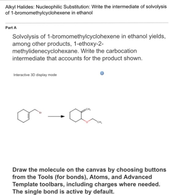 Alkyl Halides: Nucleophilic Substitution: Write the intermediate of solvolysis of 1-bromomethylcyclohexene in ethandl Part A Solvolysis of 1-bromomethylcyclohexene in ethanol yields, among other products, 1-ethoxy-2- methylidenecyclohexane. Write the carbocation intermediate that accounts for the product shown. 0 nteractive 3D display mode Br Draw the molecule on the canvas by choosing buttons from the Tools (for bonds), Atoms, and Advanced Template toolbars, including charges where needed. The single bond is active by default. including charges where rn