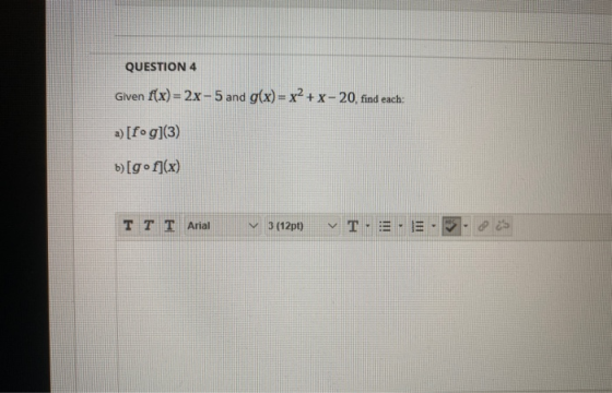 QUESTION 4 Given f(x)=2x-5 and g(x)= x2 + x - 20, find each: a) [fog)(3) b)[gºf](x) IT I Arial 3(12pt » T.:= . 31.25