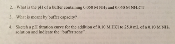 2. What is the pH of a buffer containing 0.050 M NH3 and 0.050 M NHACI? 3. What is meant by buffer capacity? 4. Sketch a pH t