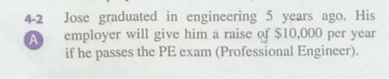 4-2 А Jose graduated in engineering 5 years ago. His employer will give him a raise of $10,000 per year if he passes the PE e