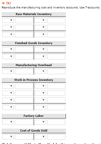 V (b) Reproduce the manufacturing cost and inventory accounts. Use T-accounts Raw Materials Inventory Finished Goods Inventory Manufacturing Overhead Work in Process Inventory Factory Labor Cost of Goods Sold